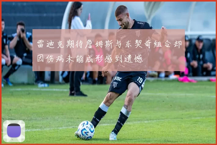 雷迪克期待詹姆斯与东契奇组合却因伤病未能成形感到遗憾