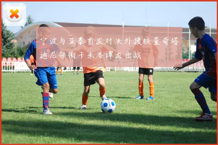 宁波与亚泰首发对决外援较量奇塔迪尼领衔卡米洛谭龙出战