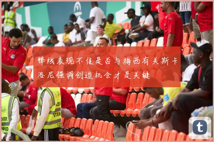 锋线表现不佳是否与梅西有关斯卡洛尼强调创造机会才是关键