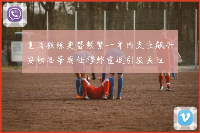 皇马教练更替频繁一年内支出飙升安切洛蒂离任穆帅重返引发关注