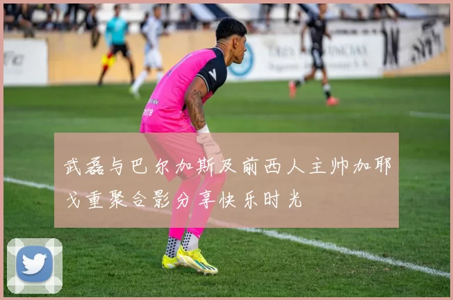武磊与巴尔加斯及前西人主帅加耶戈重聚合影分享快乐时光