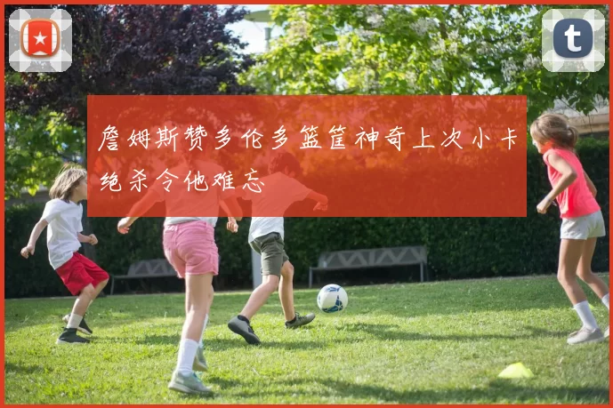 詹姆斯赞多伦多篮筐神奇上次小卡绝杀令他难忘