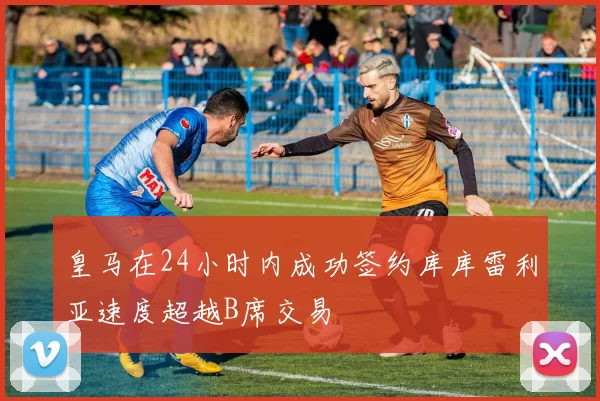 皇马在24小时内成功签约库库雷利亚速度超越B席交易