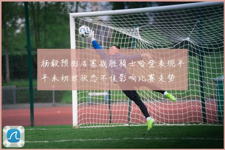 杨毅预测活塞战胜骑士哈登表现平平米切尔状态不佳影响比赛走势