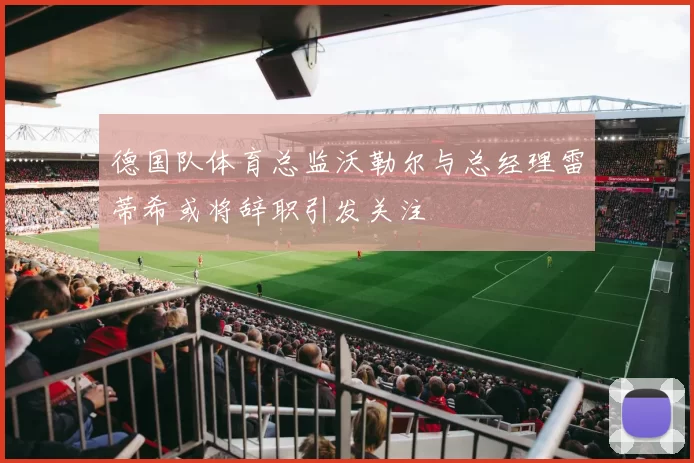 德国队体育总监沃勒尔与总经理雷蒂希或将辞职引发关注