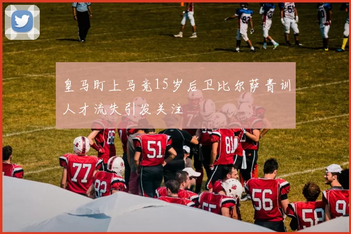 皇马盯上马竞15岁后卫比尔萨青训人才流失引发关注