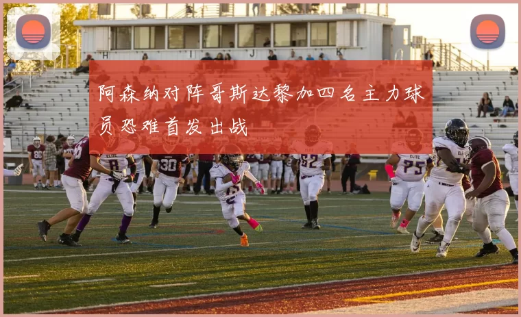 阿森纳对阵哥斯达黎加四名主力球员恐难首发出战