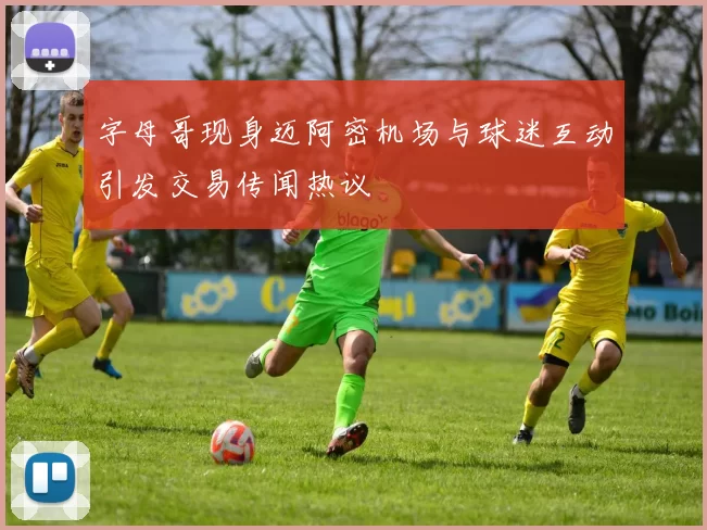 字母哥现身迈阿密机场与球迷互动引发交易传闻热议