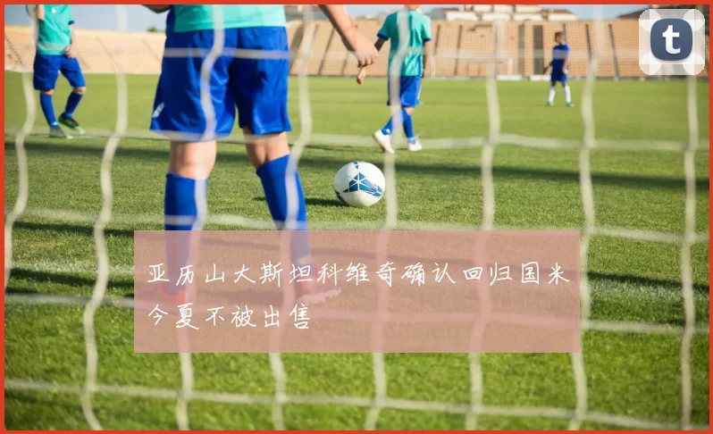 亚历山大斯坦科维奇确认回归国米今夏不被出售