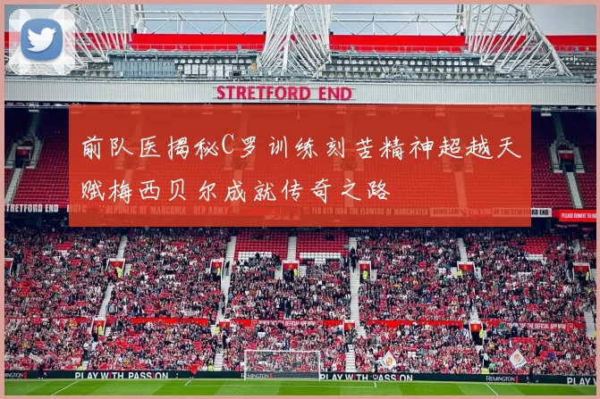 前队医揭秘C罗训练刻苦精神超越天赋梅西贝尔成就传奇之路