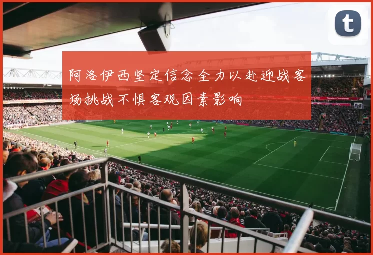 阿洛伊西坚定信念全力以赴迎战客场挑战不惧客观因素影响