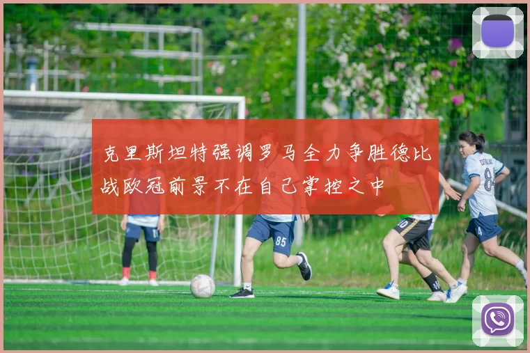 克里斯坦特强调罗马全力争胜德比战欧冠前景不在自己掌控之中