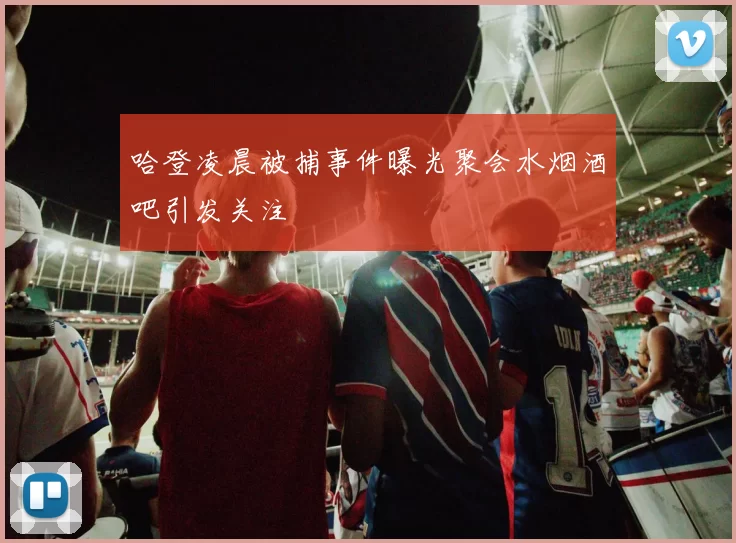 哈登凌晨被捕事件曝光聚会水烟酒吧引发关注